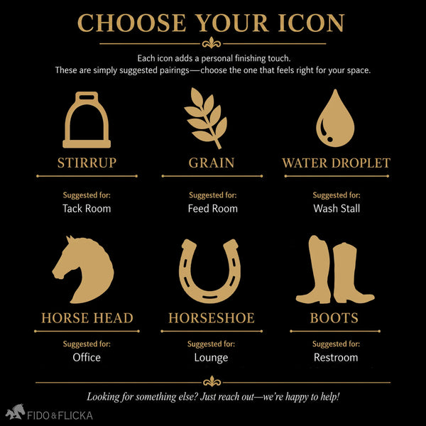 Choose an Icon That Fits Your Space
Personalize your sign with an icon that complements its purpose:
Stirrup — suggested for the Tack Room
Grain — suggested for the Feed Room
Water Droplet — suggested for the Wash Stall
Horse Head — suggested for the Office
Horseshoe — suggested for the Lounge
Boots — suggested for the Restroom
Looking for something else? Just reach out—we’re happy to help!